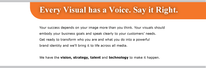 Every Visual has a Voice. Say it Right. Your success depends on your image more than you think. Your visuals should embody your business goals and speak clearly to your customers' needs. Gt ready to transform who you are and what you do into a powerful brand identity and we'll bring it to life across all media. We have the vision, strategy, talent and technology to make it happen.